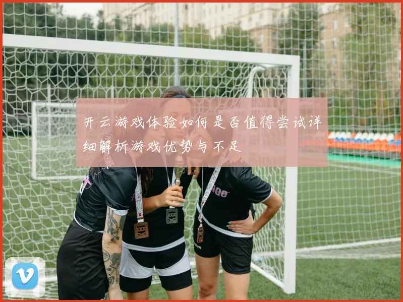 开云游戏体验如何是否值得尝试详细解析游戏优势与不足
