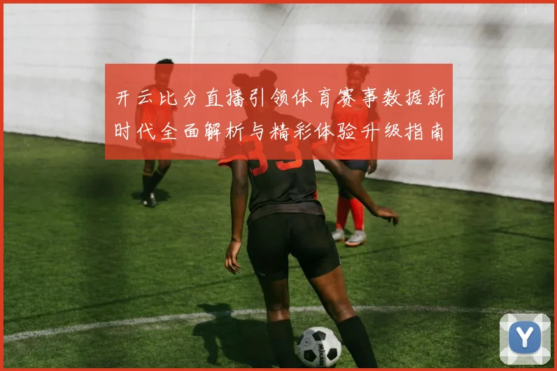 开云比分直播引领体育赛事数据新时代全面解析与精彩体验升级指南