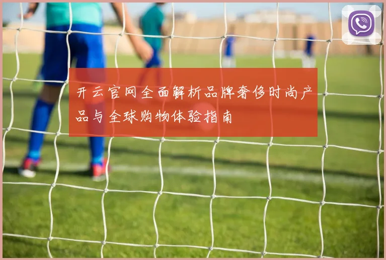 开云官网全面解析品牌奢侈时尚产品与全球购物体验指南